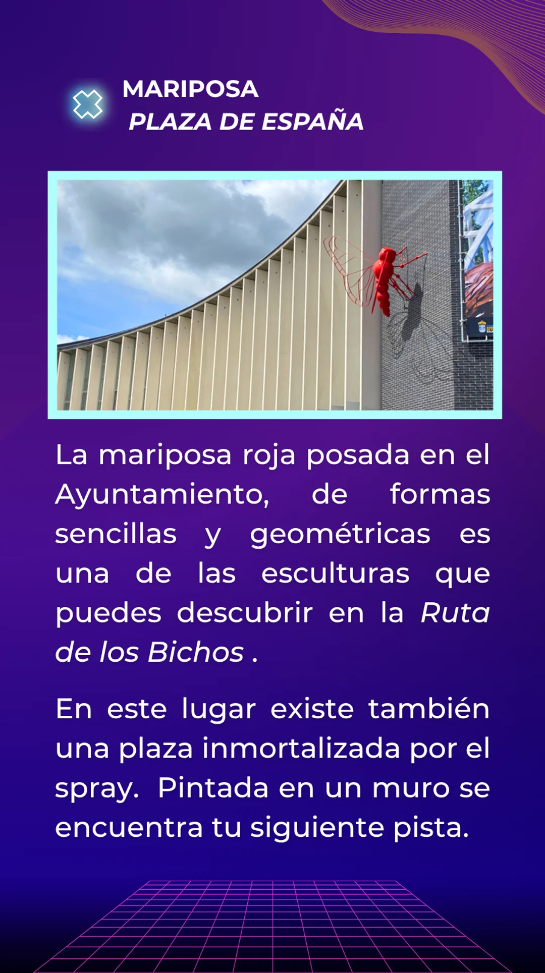 Respuesta: La Mariposa situada en la plaza de España. Esta mariposa roja posada en el edificio del ayuntamiento, tiene formas sencillas y geométricas. Es una de las esculturas que puedes descubrir en la Ruta de los Bichos. En este lugar existe también una plaza inmortalizada por el spray. Pintada en un muro se encuentra tu siguiente pista.