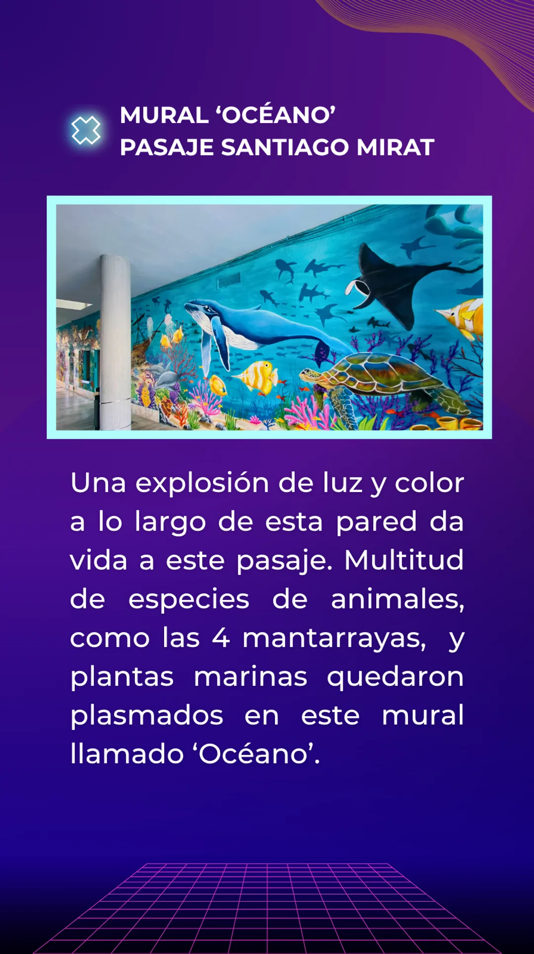 Respuesta. Mural 'océano' situado en el pasaje santiago mirat. Una explosión de luz y color a lo largo de esta pared da vida a este pasaje. Multitud de especies de animales, como las 4 mantarrayas, y plantas marinas quedaron pintados en este mural. Has llegado al final del recorrido.