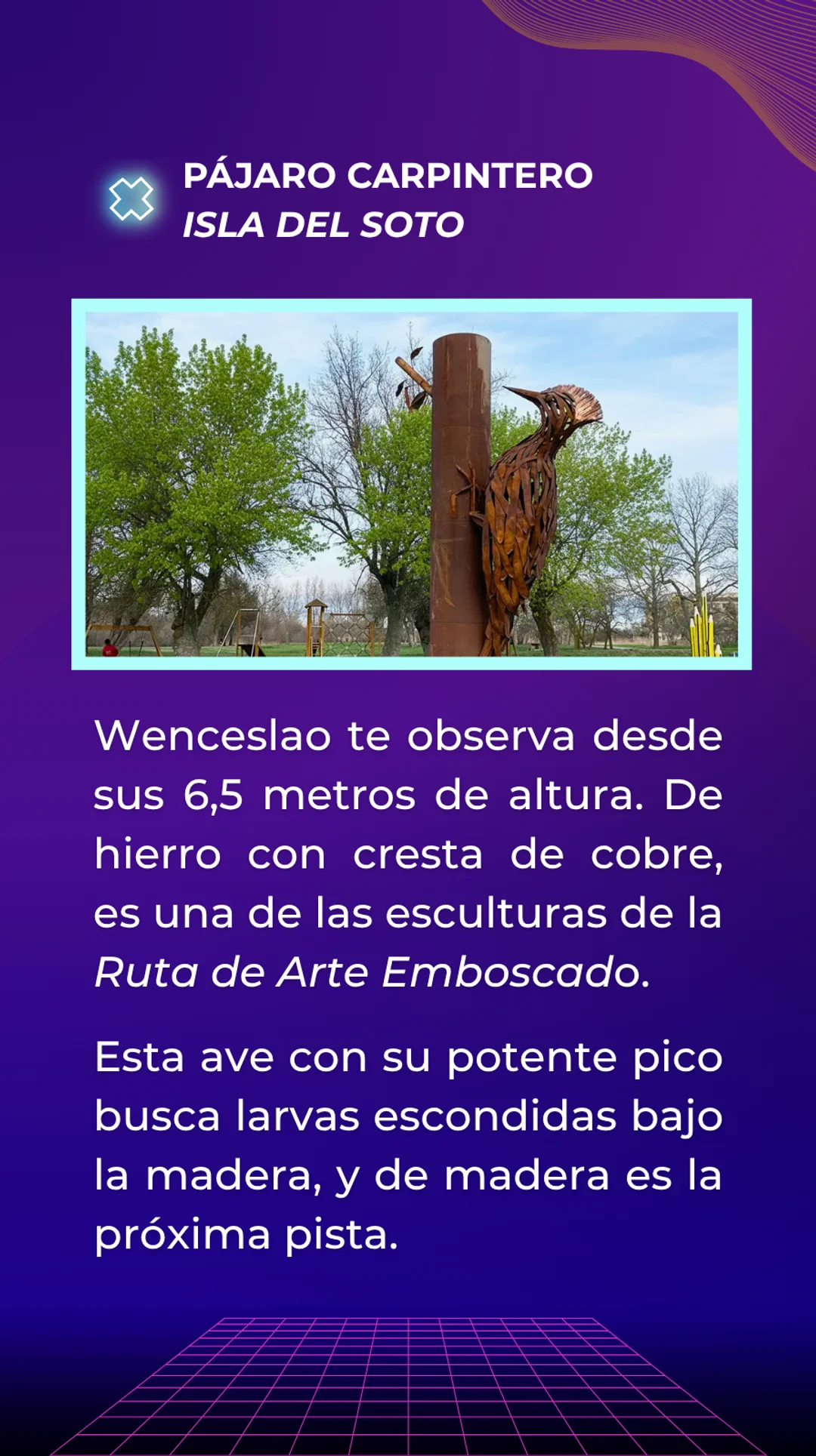 Respuesta: Pájaro Carpintero, situado en la isla del soto. Wenceslao te observa desde sus 6,5 metros de altura. De hierro con cresta de cobre, es una de las esculturas de la Ruta de Arte Emboscado. Esta ave con su potente pico busca larvas escondidas bajo la madera, y de madera es la próxima pista.