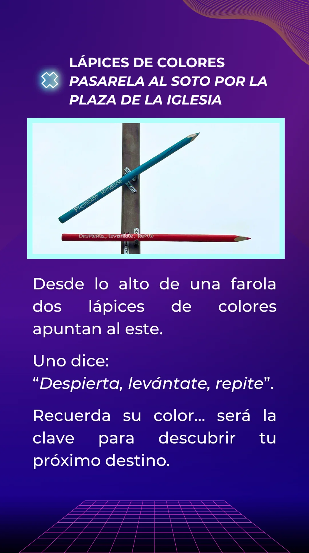 Respuesta: Lápices de colores, situados en la pasarela que va al Soto por la plaza de la iglesia. Desde lo alto de una farola dos lápices de colores apuntan al este. Forman parte de la Ruta de los lápices. Uno tiene escrita una frase que dice: "Despierta, levántate, repite". Su color es rojo, este detalle es importante para poder descubrir el próximo destino.